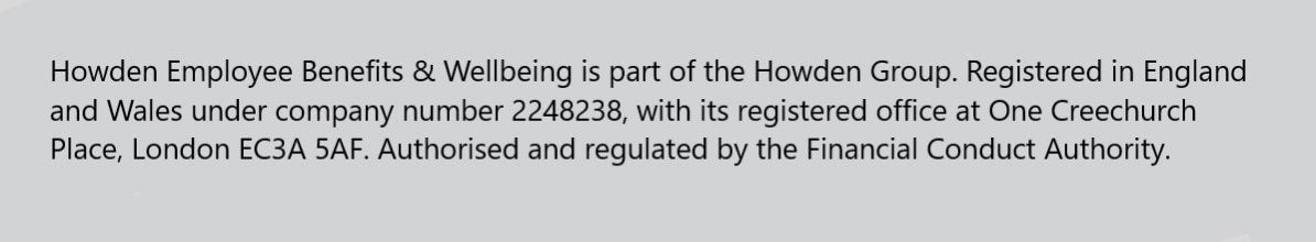 Employee benefits statement- Howden Employee Benefits & Wellbeing is part of the Howden Group. Registered in England and Wales under company number 2248238, with its registered office at One Creechurch Place, London EC3A 5AF. Authorised and regulated by the Financial Conduct Authority. 